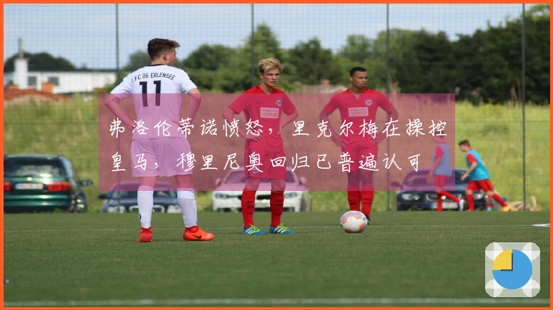 弗洛伦蒂诺愤怒，里克尔梅在操控皇马，穆里尼奥回归已普遍认可